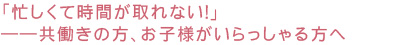 「忙しくて時間が取れない！」――共働きの方、お子様がいらっしゃる方へ